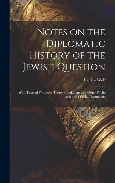 Notes on the Diplomatic History of the Jewish Question; With Texts of Protocols, Treaty Stipulations and Other Public Acts and Official Documents Notes on the Diplomatic History of the Jewish Question; With Texts of Protocols, Treaty Stipulations and Other Public Acts and Official Documents