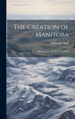 The Creation of Manitoba: Or, a History of the Red River Troubles - Begg, Alexander