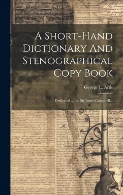 A Short-hand Dictionary And Stenographical Copy Book: Dedicated ... To Sir James Campbell... - Artis, George L.