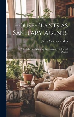 House-Plants as Sanitary Agents; or, The Relation of Growing Vegetation to Health and Disease - Anders, James Meschter