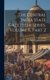 The Central India State Gazetteer Series, Volume 6, Part 2