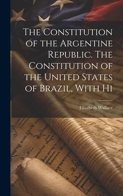 The Constitution of the Argentine Republic. The Constitution of the United States of Brazil, With Hi The Constitution of the Argentine Republic. The Constitution of the United States of Brazil, With Hi