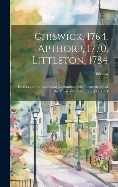 Chiswick, 1764. Apthorp, 1770. Littleton, 1784: Exercises at the Centennial Celebration of the Incorporation of the Town of Littleton, July 4Th, 1884 - Littleton