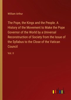 The Pope, the Kings and the People. A History of the Movement to Make the Pope Governor of the World by a Universal Reconstruction of Society from the Issue of the Syllabus to the Close of the Vatican Council - Arthur, William