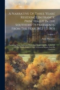 A Narrative Of Three Years' Residence In France, Principally In The Southern Departments, From The Year 1802 To 1805: Including Some Authentic Particu - Plumptre, Anne