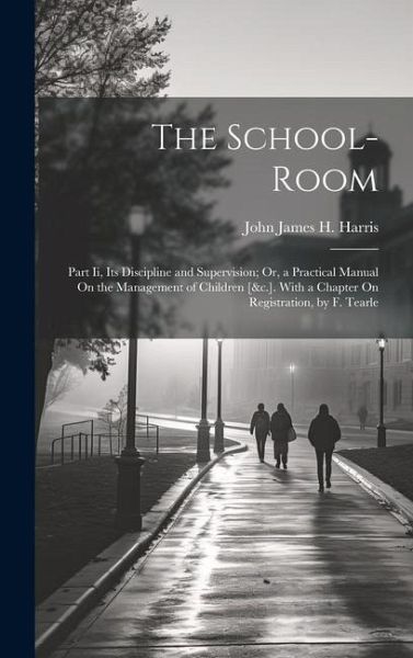 The School-Room: Part Ii, Its Discipline and Supervision; Or, a Practical Manual On the Management of Children [&c.]. With a Chapter On