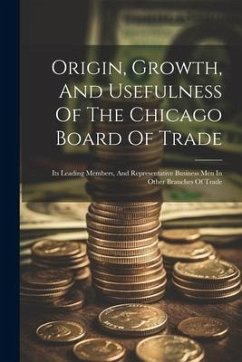 Origin, Growth, And Usefulness Of The Chicago Board Of Trade: Its Leading Members, And Representative Business Men In Other Branches Of Trade - Anonymous