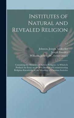 Institutes of Natural and Revealed Religion: Containing the Elements of Natural Religion: to Which is Prefixed An Essay on the Best Method of Communic - Priestley, Joseph