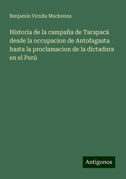 Historia de la campaña de Tarapacá desde la occupacion de Antofagasta hasta la proclamacion de la dictadura en el Perú Historia de la campaña de Tarapacá desde la occupacion de Antofagasta hasta la proclamacion de la dictadura en el Perú
