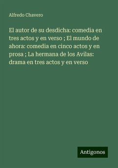 El autor de su desdicha: comedia en tres actos y en verso ; El mundo de ahora: comedia en cinco actos y en prosa ; La hermana de los Avilas: drama en tres actos y en verso - Chavero, Alfredo