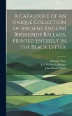A Catalogue of an Unique Collection of Ancient English Broadside Ballads, Printed Entirely in the Black Letter A Catalogue of an Unique Collection of Ancient English Broadside Ballads, Printed Entirely in the Black Letter