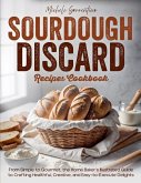 Sourdough Discard Recipes Cookbook - From Simple to Gourmet, the Home Baker's Illustrated Guide to Crafting Healthful, Creative, and Easy-to-Execute Delights