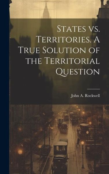States vs. Territories. A True Solution of the Territorial Question States vs. Territories. A True Solution of the Territorial Question
