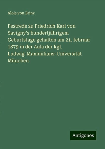 Festrede zu Friedrich Karl von Savigny's hundertjährigem Geburtstage gehalten am 21. februar 1879 in der Aula der kgl. Ludwig-Maximilians-Universität München Festrede zu Friedrich Karl von Savigny's hundertjährigem Geburtstage gehalten am 21. februar 1879 in der Aula der kgl. Ludwig-Maximilians-Universität München