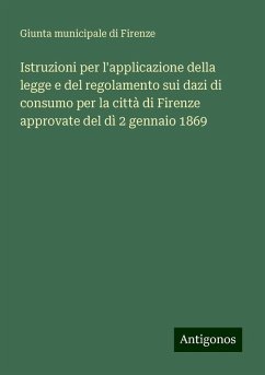 Istruzioni per l'applicazione della legge e del regolamento sui dazi di consumo per la città di Firenze approvate del dì 2 gennaio 1869 - Giunta municipale di Firenze