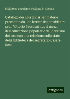 Catalogo dei libri divisi per materie preceduto da una lettura del presidente prof. Vittorio Bacci sui nuovi mezzi dell'educazione popolare e dallo statuto dei soci con una relazione sullo stato della biblioteca del segretario Cesare Rosa - Biblioteca popolare circolante in Ancona