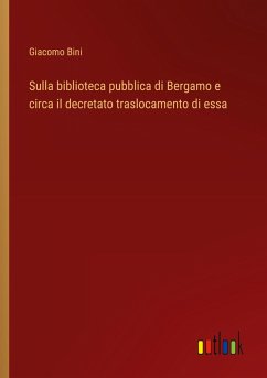 Sulla biblioteca pubblica di Bergamo e circa il decretato traslocamento di essa - Bini, Giacomo