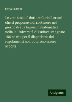 Le vere tesi del dottore Carlo Bassani che si proponeva di sostenere nel giorno di sua laurea in matematica nella R. Università di Padova 12 agosto 1869 e che per il dispotismo dei regolamenti non poterono essere accolte - Bassani, Carlo