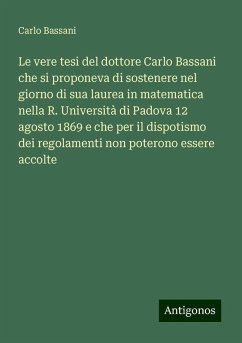 Le vere tesi del dottore Carlo Bassani che si proponeva di sostenere nel giorno di sua laurea in matematica nella R. Università di Padova 12 agosto 1869 e che per il dispotismo dei regolamenti non poterono essere accolte - Bassani, Carlo