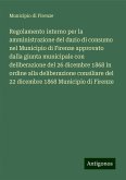 Regolamento interno per la amministrazione del dazio di consumo nel Municipio di Firenze approvato dalla giunta municipale con deliberazione del 26 dicembre 1868 in ordine alla deliberazione consiliare del 22 dicembre 1868 Municipio di Firenze