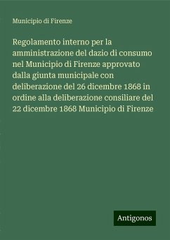 Regolamento interno per la amministrazione del dazio di consumo nel Municipio di Firenze approvato dalla giunta municipale con deliberazione del 26 dicembre 1868 in ordine alla deliberazione consiliare del 22 dicembre 1868 Municipio di Firenze - Municipio di Firenze