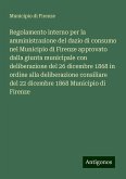 Regolamento interno per la amministrazione del dazio di consumo nel Municipio di Firenze approvato dalla giunta municipale con deliberazione del 26 dicembre 1868 in ordine alla deliberazione consiliare del 22 dicembre 1868 Municipio di Firenze