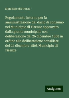 Regolamento interno per la amministrazione del dazio di consumo nel Municipio di Firenze approvato dalla giunta municipale con deliberazione del 26 dicembre 1868 in ordine alla deliberazione consiliare del 22 dicembre 1868 Municipio di Firenze - Municipio di Firenze