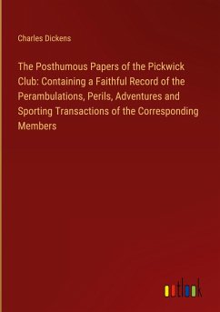 The Posthumous Papers of the Pickwick Club: Containing a Faithful Record of the Perambulations, Perils, Adventures and Sporting Transactions of the Corresponding Members