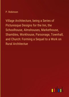 Village Architecture, being a Series of Picturesque Designs for the Inn, the Schoolhouse, Almshouses, Markethouse, Shambles, Workhouse, Parsonage, Townhall, and Church: Forming a Sequel to a Work on Rural Architectue Village Architecture, being a Series of Picturesque Designs for the Inn, the Schoolhouse, Almshouses, Markethouse, Shambles, Workhouse, Parsonage, Townhall, and Church: Forming a Sequel to a Work on Rural Architectue