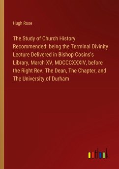 The Study of Church History Recommended: being the Terminal Divinity Lecture Delivered in Bishop Cosins's Library, March XV, MDCCCXXXIV, before the Right Rev. The Dean, The Chapter, and The University of Durham