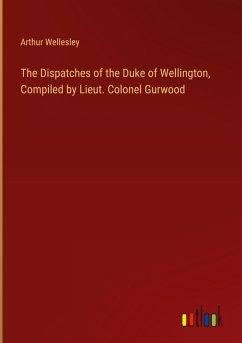 The Dispatches of the Duke of Wellington, Compiled by Lieut. Colonel Gurwood - Wellesley, Arthur