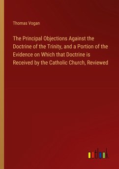 The Principal Objections Against the Doctrine of the Trinity, and a Portion of the Evidence on Which that Doctrine is Received by the Catholic Church, Reviewed - Vogan, Thomas