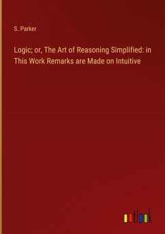 Logic; or, The Art of Reasoning Simplified: in This Work Remarks are Made on Intuitive - Parker, S.