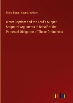 Water Baptism and the Lord's Supper. Scriptural Arguments in Behalf of the Perpetual Obligation of These Ordinances - Bates, Elisha; Crewdson, Isaac