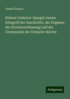 Kleiner Unitarier-Spiegel: kurzer Inbegriff der Geschichte, der Dogmen, der Kirchenverfassung und der Ceremonien der Unitarier-Kirche - Ferencz, József