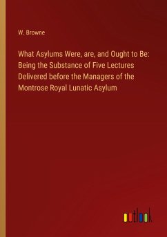 What Asylums Were, are, and Ought to Be: Being the Substance of Five Lectures Delivered before the Managers of the Montrose Royal Lunatic Asylum