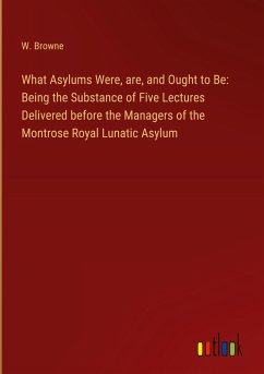 What Asylums Were, are, and Ought to Be: Being the Substance of Five Lectures Delivered before the Managers of the Montrose Royal Lunatic Asylum
