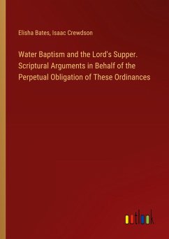 Water Baptism and the Lord's Supper. Scriptural Arguments in Behalf of the Perpetual Obligation of These Ordinances - Bates, Elisha; Crewdson, Isaac