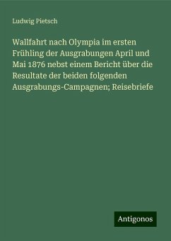 Wallfahrt nach Olympia im ersten Frühling der Ausgrabungen April und Mai 1876 nebst einem Bericht über die Resultate der beiden folgenden Ausgrabungs-Campagnen; Reisebriefe - Pietsch, Ludwig