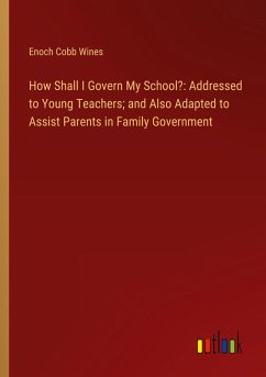 How Shall I Govern My School?: Addressed to Young Teachers; and Also Adapted to Assist Parents in Family Government How Shall I Govern My School?: Addressed to Young Teachers; and Also Adapted to Assist Parents in Family Government