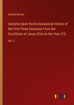 Lectures Upon the Ecclesiastical History of the First Three Centuries From the Crucifixion of Jesus Chris to the Year 313