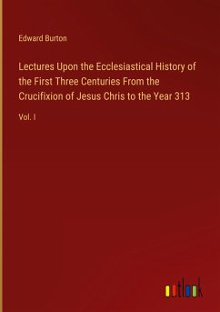 Lectures Upon the Ecclesiastical History of the First Three Centuries From the Crucifixion of Jesus Chris to the Year 313 - Burton, Edward