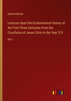 Lectures Upon the Ecclesiastical History of the First Three Centuries From the Crucifixion of Jesus Chris to the Year 313 - Burton, Edward