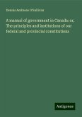 A manual of government in Canada: or, The principles and institutions of our federal and provincial constitutions