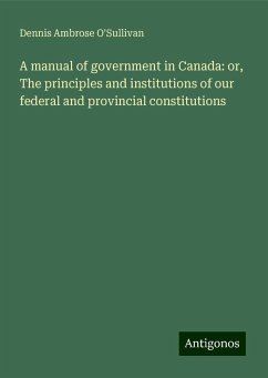 A manual of government in Canada: or, The principles and institutions of our federal and provincial constitutions - O'Sullivan, Dennis Ambrose