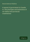 A manual of government in Canada: or, The principles and institutions of our federal and provincial constitutions