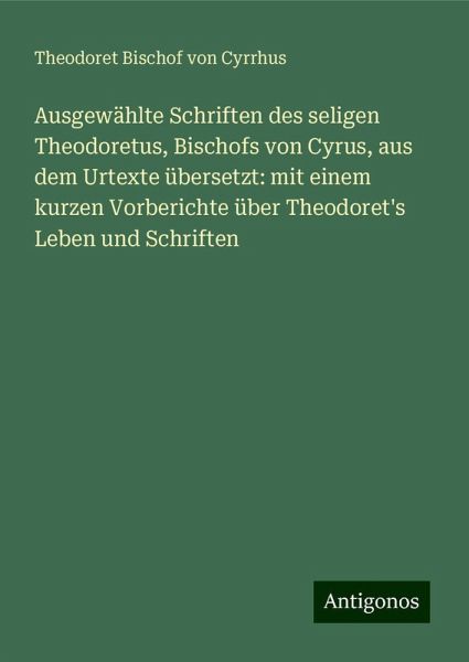 Ausgewählte Schriften des seligen Theodoretus, Bischofs von Cyrus, aus dem Urtexte übersetzt: mit einem kurzen Vorberichte über Theodoret's Leben und Schriften Ausgewählte Schriften des seligen Theodoretus, Bischofs von Cyrus, aus dem Urtexte übersetzt: mit einem kurzen Vorberichte über Theodoret's Leben und Schriften
