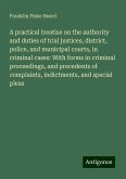 A practical treatise on the authority and duties of trial justices, district, police, and municipal courts, in criminal cases: With forms in criminal proceedings, and precedents of complaints, indictments, and special pleas