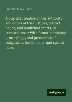 A practical treatise on the authority and duties of trial justices, district, police, and municipal courts, in criminal cases: With forms in criminal proceedings, and precedents of complaints, indictments, and special pleas - Heard, Franklin Fiske