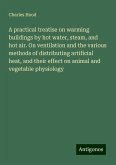 A practical treatise on warming buildings by hot water, steam, and hot air. On ventilation and the various methods of distributing artificial heat, and their effect on animal and vegetable physiology